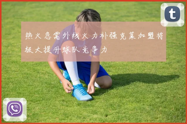 热火急需外线火力补强克莱加盟将极大提升球队竞争力