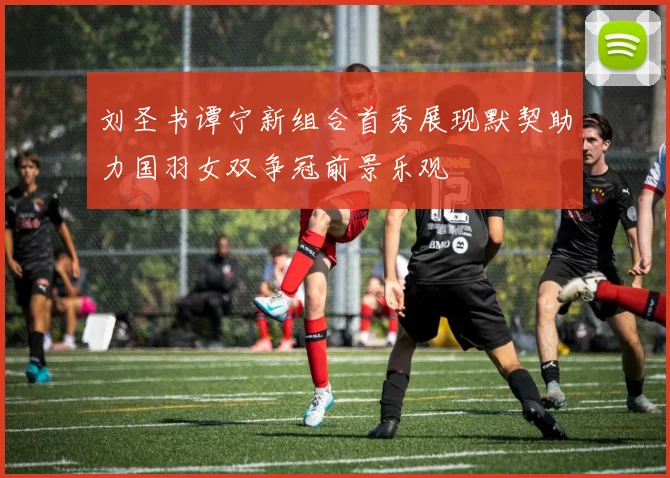 刘圣书谭宁新组合首秀展现默契助力国羽女双争冠前景乐观